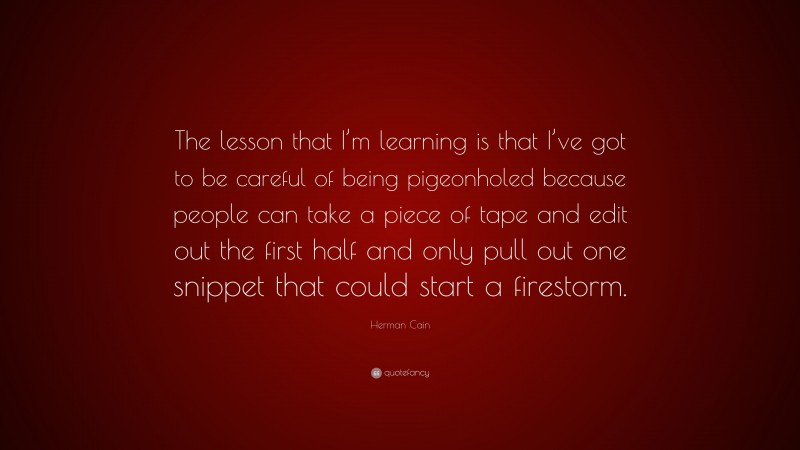 Herman Cain Quote: “The lesson that I’m learning is that I’ve got to be careful of being pigeonholed because people can take a piece of tape and edit out the first half and only pull out one snippet that could start a firestorm.”