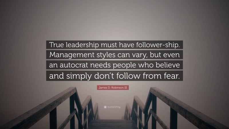James D. Robinson III Quote: “True leadership must have follower-ship. Management styles can vary, but even an autocrat needs people who believe and simply don’t follow from fear.”
