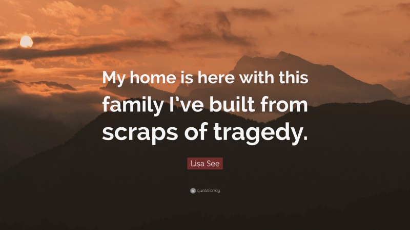 Lisa See Quote: “My home is here with this family I’ve built from scraps of tragedy.”
