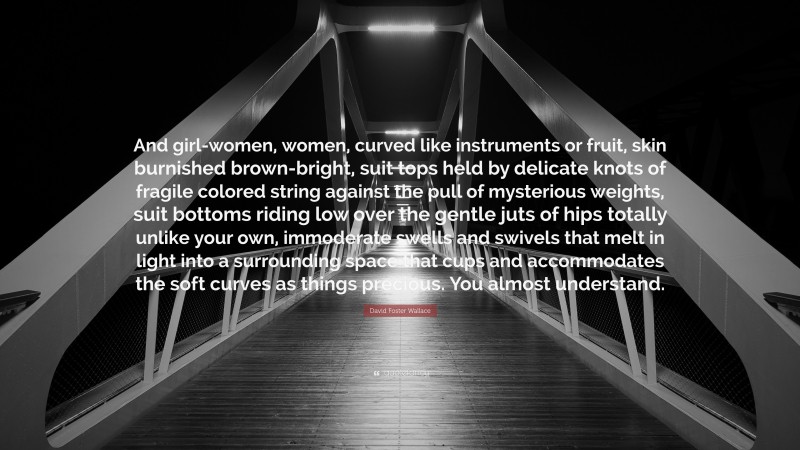 David Foster Wallace Quote: “And girl-women, women, curved like instruments or fruit, skin burnished brown-bright, suit tops held by delicate knots of fragile colored string against the pull of mysterious weights, suit bottoms riding low over the gentle juts of hips totally unlike your own, immoderate swells and swivels that melt in light into a surrounding space that cups and accommodates the soft curves as things precious. You almost understand.”