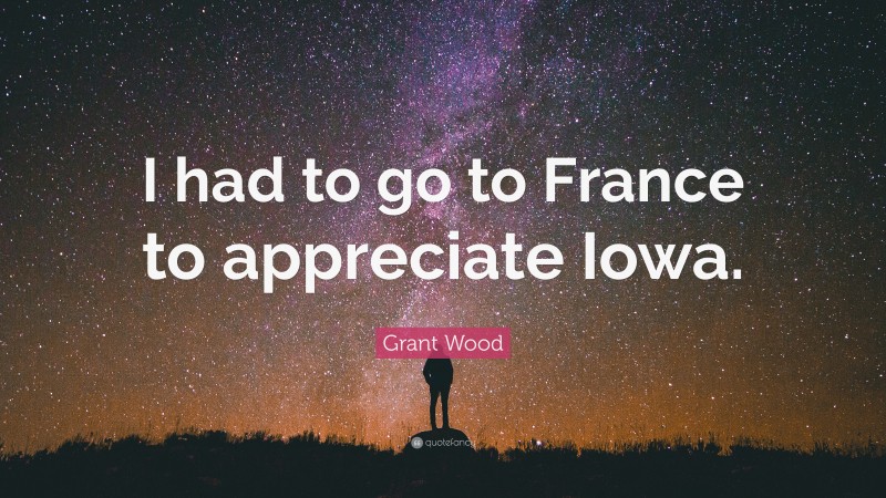 Grant Wood Quote: “I had to go to France to appreciate Iowa.”