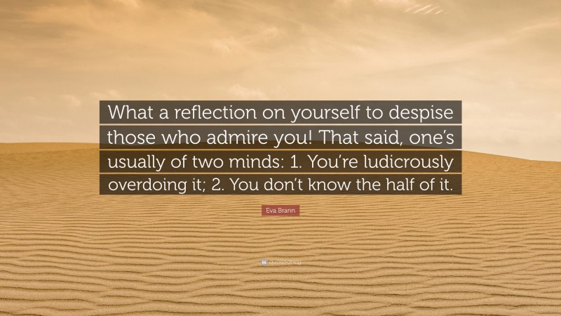 Eva Brann Quote: “What a reflection on yourself to despise those who admire you! That said, one’s usually of two minds: 1. You’re ludicrously overdoing it; 2. You don’t know the half of it.”