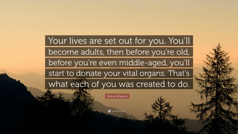 Kazuo Ishiguro Quote: “Your lives are set out for you. You’ll become adults, then before you’re old, before you’re even middle-aged, you’ll start to donate your vital organs. That’s what each of you was created to do.”