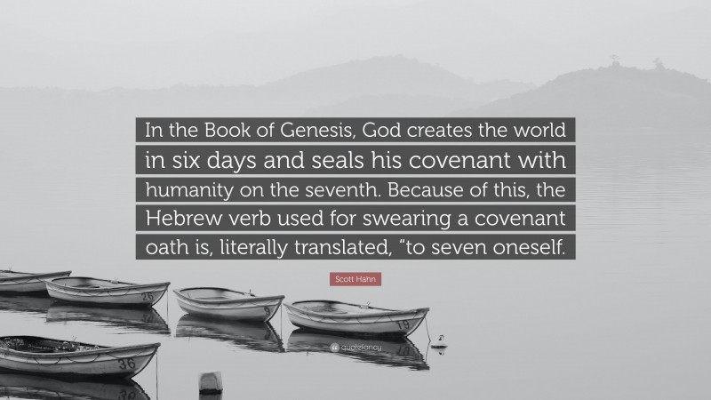 Scott Hahn Quote: “In the Book of Genesis, God creates the world in six days and seals his covenant with humanity on the seventh. Because of this, the Hebrew verb used for swearing a covenant oath is, literally translated, “to seven oneself.”