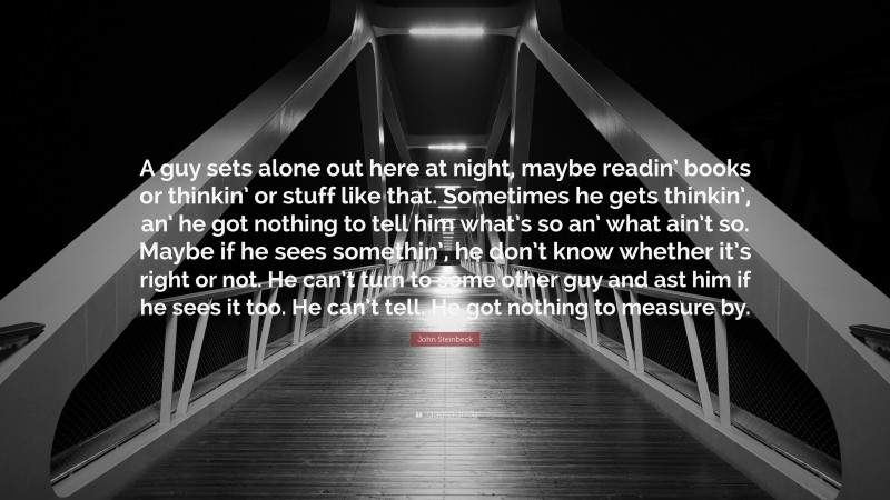 John Steinbeck Quote: “A guy sets alone out here at night, maybe readin’ books or thinkin’ or stuff like that. Sometimes he gets thinkin’, an’ he got nothing to tell him what’s so an’ what ain’t so. Maybe if he sees somethin’, he don’t know whether it’s right or not. He can’t turn to some other guy and ast him if he sees it too. He can’t tell. He got nothing to measure by.”