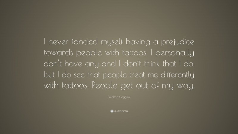 Walton Goggins Quote: “I never fancied myself having a prejudice towards people with tattoos. I personally don’t have any and I don’t think that I do, but I do see that people treat me differently with tattoos. People get out of my way.”