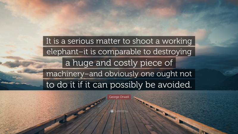 George Orwell Quote: “It is a serious matter to shoot a working elephant–it is comparable to destroying a huge and costly piece of machinery–and obviously one ought not to do it if it can possibly be avoided.”
