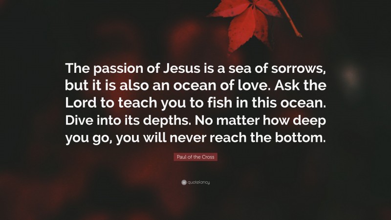Paul of the Cross Quote: “The passion of Jesus is a sea of sorrows, but it is also an ocean of love. Ask the Lord to teach you to fish in this ocean. Dive into its depths. No matter how deep you go, you will never reach the bottom.”