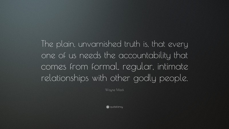 Wayne Mack Quote: “The plain, unvarnished truth is, that every one of us needs the accountability that comes from formal, regular, intimate relationships with other godly people.”