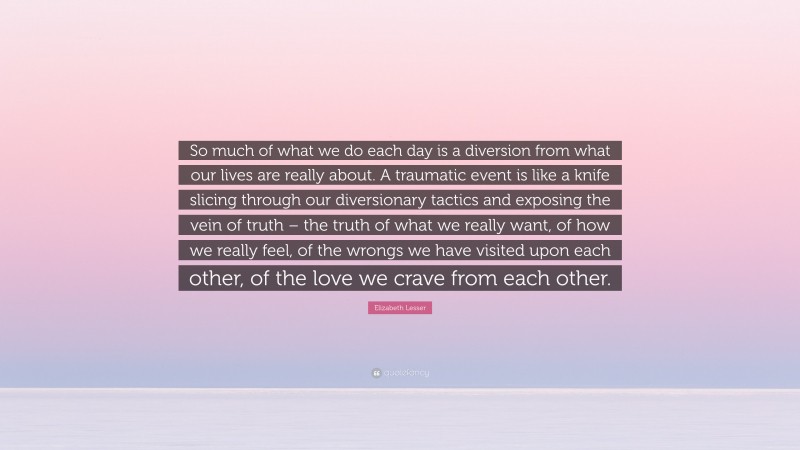 Elizabeth Lesser Quote: “So much of what we do each day is a diversion from what our lives are really about. A traumatic event is like a knife slicing through our diversionary tactics and exposing the vein of truth – the truth of what we really want, of how we really feel, of the wrongs we have visited upon each other, of the love we crave from each other.”