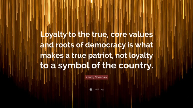 Cindy Sheehan Quote: “Loyalty to the true, core values and roots of democracy is what makes a true patriot, not loyalty to a symbol of the country.”