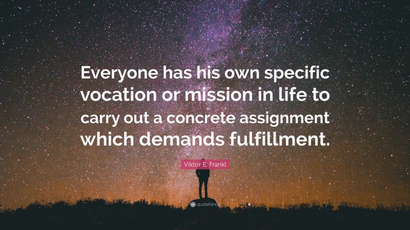 Viktor E. Frankl Quote: “Everyone has his own specific vocation or mission in life to carry out a concrete assignment which demands fulfillment.”