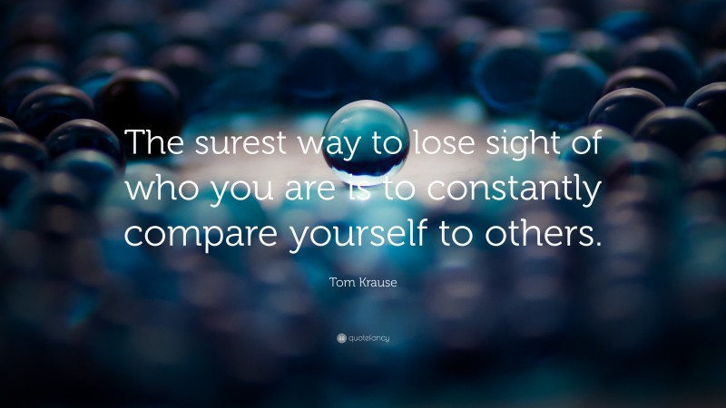 Tom Krause Quote: “The surest way to lose sight of who you are is to constantly compare yourself to others.”
