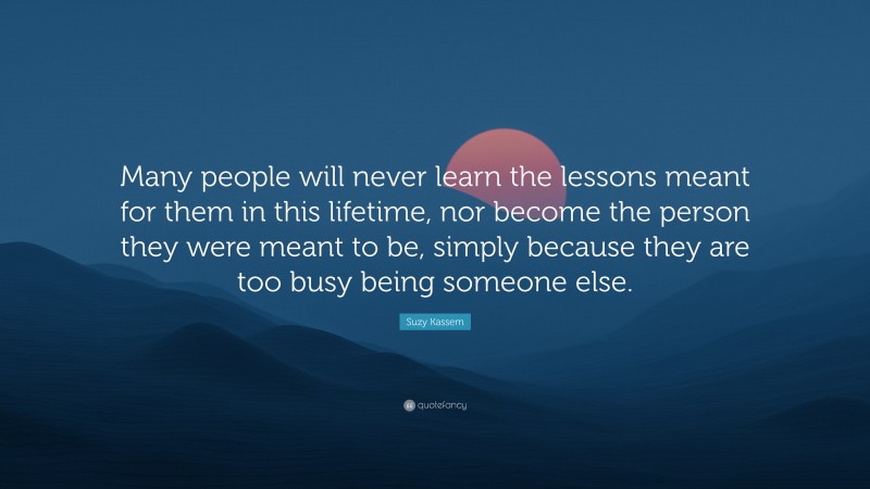 Suzy Kassem Quote: “Many people will never learn the lessons meant for them in this lifetime, nor become the person they were meant to be, simply because they are too busy being someone else.”