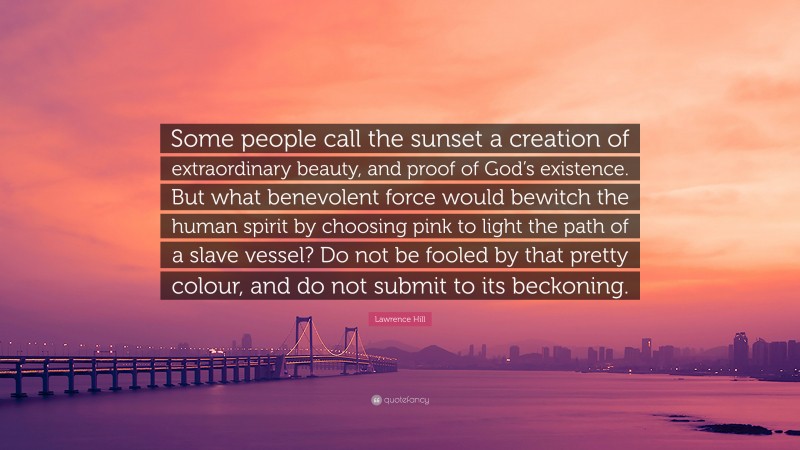 Lawrence Hill Quote: “Some people call the sunset a creation of extraordinary beauty, and proof of God’s existence. But what benevolent force would bewitch the human spirit by choosing pink to light the path of a slave vessel? Do not be fooled by that pretty colour, and do not submit to its beckoning.”