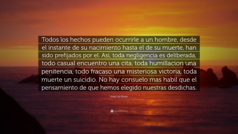 Jorge Luis Borges Quote: “Todos los hechos pueden ocurrirle a un hombre, desde el instante de su nacimiento hasta el de su muerte, han sido prefijados por el. Asi, toda negligencia es deliberada, todo casual encuentro una cita, toda humillacion una penitencia, todo fracaso una misteriosa victoria, toda muerte un suicidio. No hay consuelo mas habil que el pensamiento de que hemos elegido nuestras desdichas.”