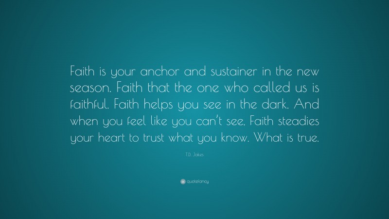 T.D. Jakes Quote: “Faith is your anchor and sustainer in the new season. Faith that the one who called us is faithful. Faith helps you see in the dark. And when you feel like you can’t see, Faith steadies your heart to trust what you know. What is true.”