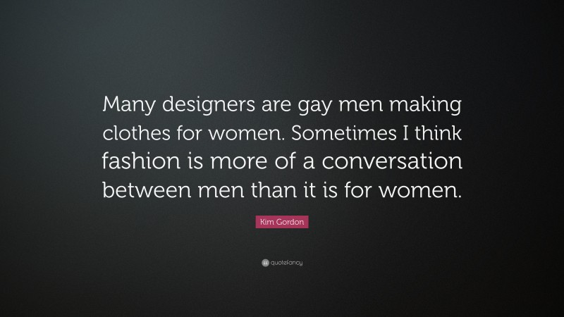 Kim Gordon Quote: “Many designers are gay men making clothes for women. Sometimes I think fashion is more of a conversation between men than it is for women.”