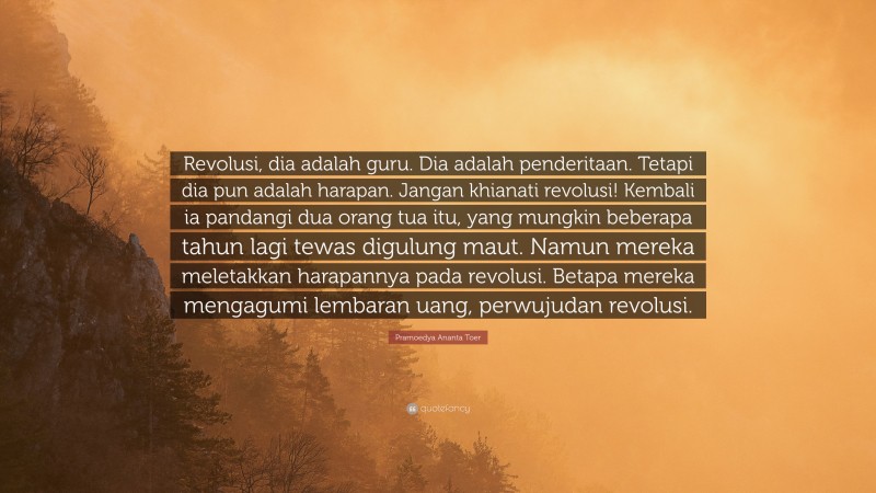 Pramoedya Ananta Toer Quote: “Revolusi, dia adalah guru. Dia adalah penderitaan. Tetapi dia pun adalah harapan. Jangan khianati revolusi! Kembali ia pandangi dua orang tua itu, yang mungkin beberapa tahun lagi tewas digulung maut. Namun mereka meletakkan harapannya pada revolusi. Betapa mereka mengagumi lembaran uang, perwujudan revolusi.”
