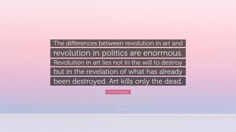 Harold Rosenberg Quote: “The differences between revolution in art and revolution in politics are enormous. Revolution in art lies not in the will to destroy but in the revelation of what has already been destroyed. Art kills only the dead.”