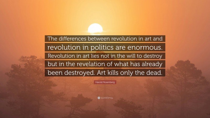 Harold Rosenberg Quote: “The differences between revolution in art and revolution in politics are enormous. Revolution in art lies not in the will to destroy but in the revelation of what has already been destroyed. Art kills only the dead.”