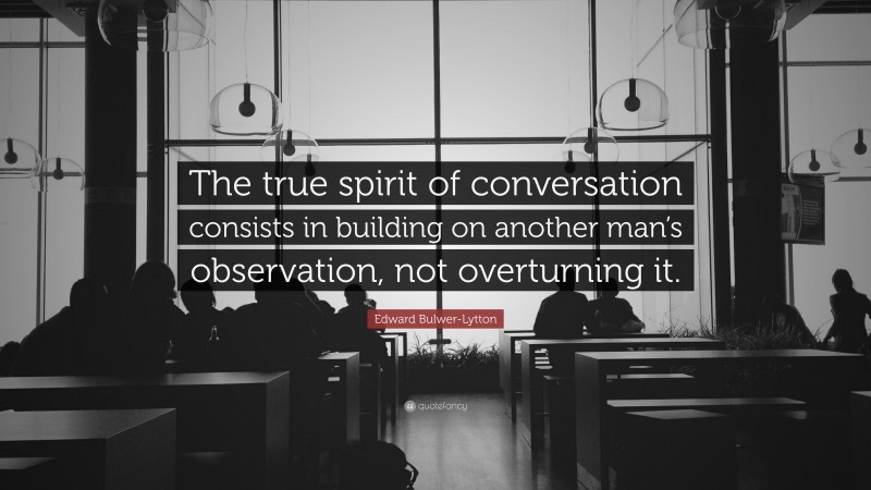 Edward Bulwer-Lytton Quote: “The true spirit of conversation consists in building on another man’s observation, not overturning it.”