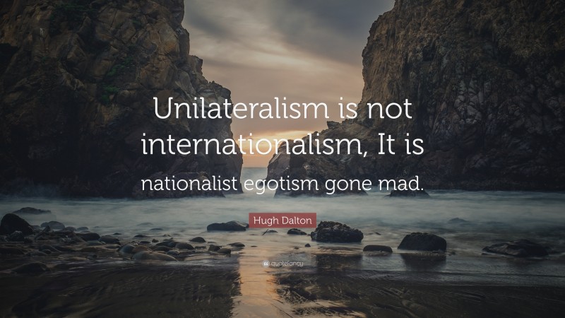 Hugh Dalton Quote: “Unilateralism is not internationalism, It is nationalist egotism gone mad.”