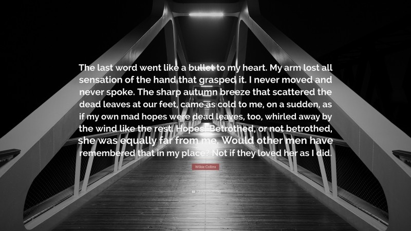 Wilkie Collins Quote: “The last word went like a bullet to my heart. My arm lost all sensation of the hand that grasped it. I never moved and never spoke. The sharp autumn breeze that scattered the dead leaves at our feet, came as cold to me, on a sudden, as if my own mad hopes were dead leaves, too, whirled away by the wind like the rest. Hopes! Betrothed, or not betrothed, she was equally far from me. Would other men have remembered that in my place? Not if they loved her as I did.”