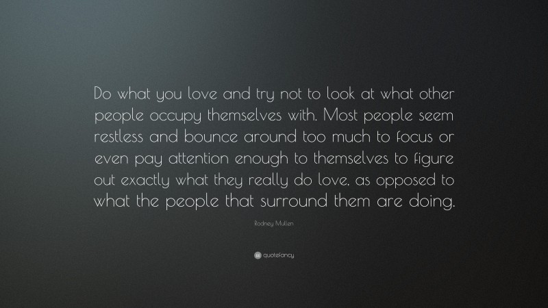 Rodney Mullen Quote: “Do what you love and try not to look at what other people occupy themselves with. Most people seem restless and bounce around too much to focus or even pay attention enough to themselves to figure out exactly what they really do love, as opposed to what the people that surround them are doing.”