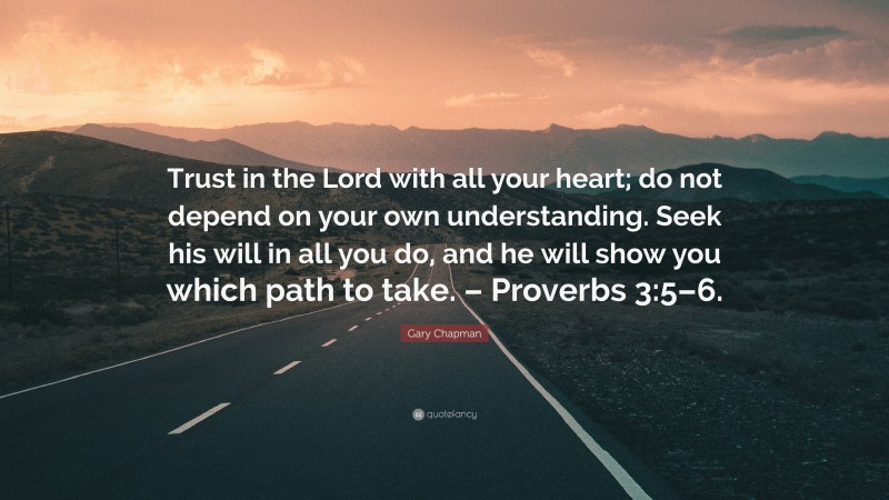 Gary Chapman Quote: “Trust in the Lord with all your heart; do not depend on your own understanding. Seek his will in all you do, and he will show you which path to take. – Proverbs 3:5–6.”