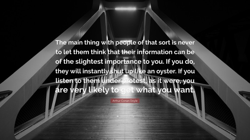 Arthur Conan Doyle Quote: “The main thing with people of that sort is never to let them think that their information can be of the slightest importance to you. If you do, they will instantly shut up like an oyster. If you listen to them under protest, as it were, you are very likely to get what you want.”