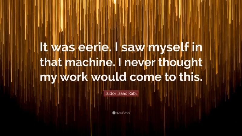 Isidor Isaac Rabi Quote: “It was eerie. I saw myself in that machine. I never thought my work would come to this.”