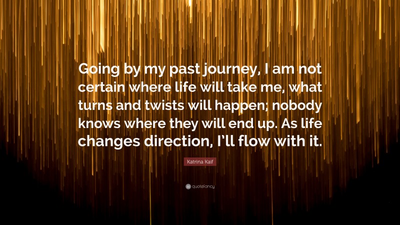 Katrina Kaif Quote: “Going by my past journey, I am not certain where life will take me, what turns and twists will happen; nobody knows where they will end up. As life changes direction, I’ll flow with it.”