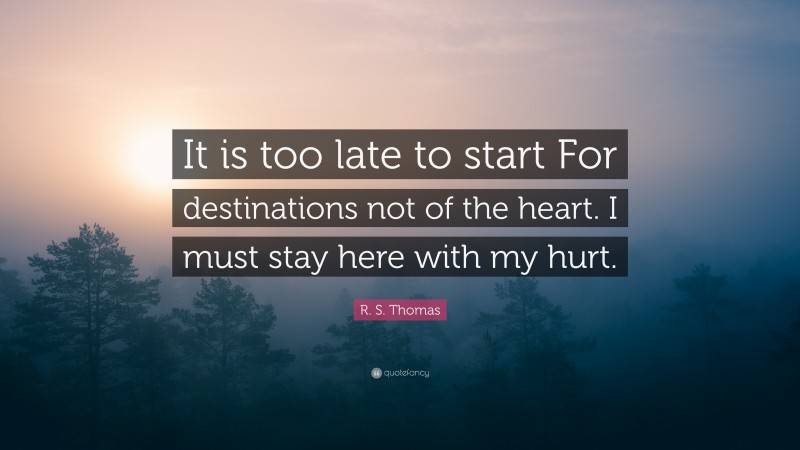 R. S. Thomas Quote: “It is too late to start For destinations not of the heart. I must stay here with my hurt.”