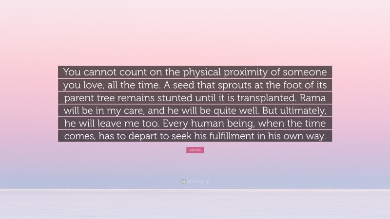 Vālmīki Quote: “You cannot count on the physical proximity of someone you love, all the time. A seed that sprouts at the foot of its parent tree remains stunted until it is transplanted. Rama will be in my care, and he will be quite well. But ultimately, he will leave me too. Every human being, when the time comes, has to depart to seek his fulfillment in his own way.”