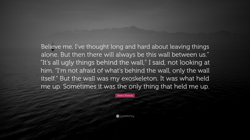 Sherry Thomas Quote: “Believe me, I’ve thought long and hard about leaving things alone. But then there will always be this wall between us.” “It’s all ugly things behind the wall,” I said, not looking at him. “I’m not afraid of what’s behind the wall, only the wall itself.” But the wall was my exoskeleton. It was what held me up. Sometimes it was the only thing that held me up.”