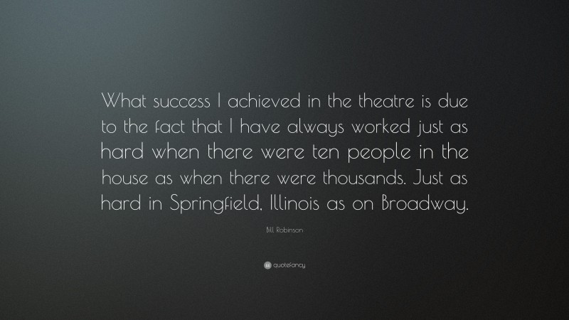 Bill Robinson Quote: “What success I achieved in the theatre is due to the fact that I have always worked just as hard when there were ten people in the house as when there were thousands. Just as hard in Springfield, Illinois as on Broadway.”