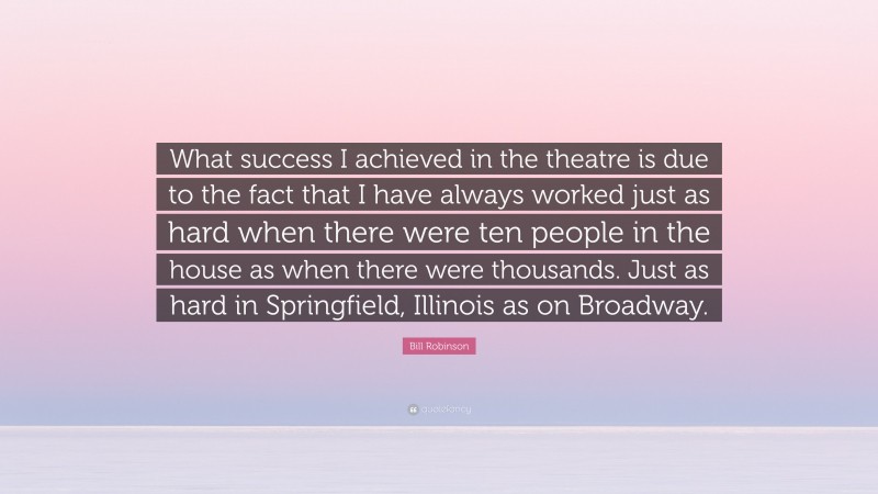 Bill Robinson Quote: “What success I achieved in the theatre is due to the fact that I have always worked just as hard when there were ten people in the house as when there were thousands. Just as hard in Springfield, Illinois as on Broadway.”
