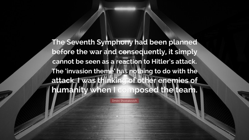 Dmitri Shostakovich Quote: “The Seventh Symphony had been planned before the war and consequently, it simply cannot be seen as a reaction to Hitler’s attack. The ‘invasion theme’ has nothing to do with the attack. I was thinking of other enemies of humanity when I composed the team.”