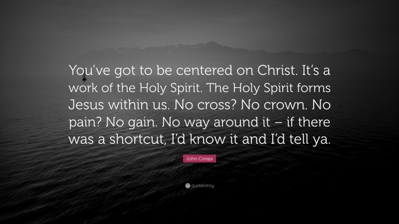 John Corapi Quote: “You’ve got to be centered on Christ. It’s a work of the Holy Spirit. The Holy Spirit forms Jesus within us. No cross? No crown. No pain? No gain. No way around it – if there was a shortcut, I’d know it and I’d tell ya.”