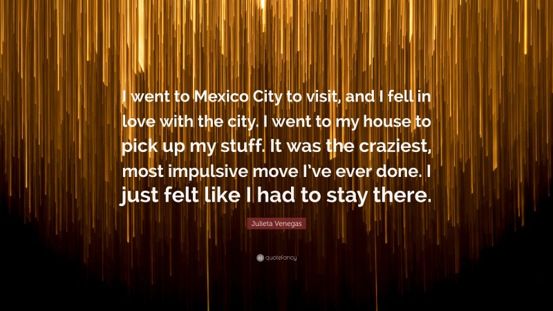 Julieta Venegas Quote: “I went to Mexico City to visit, and I fell in love with the city. I went to my house to pick up my stuff. It was the craziest, most impulsive move I’ve ever done. I just felt like I had to stay there.”