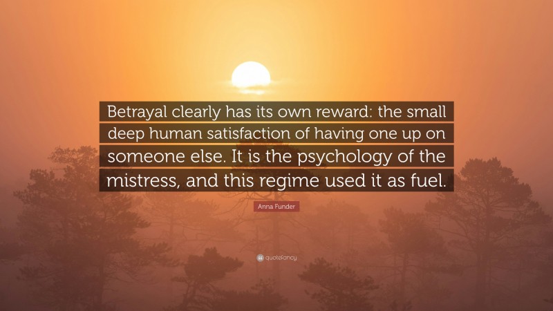 Anna Funder Quote: “Betrayal clearly has its own reward: the small deep human satisfaction of having one up on someone else. It is the psychology of the mistress, and this regime used it as fuel.”