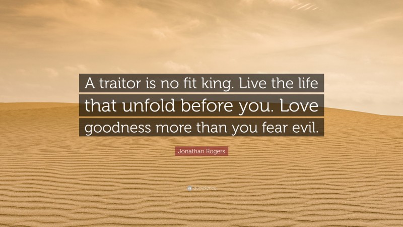 Jonathan Rogers Quote: “A traitor is no fit king. Live the life that unfold before you. Love goodness more than you fear evil.”