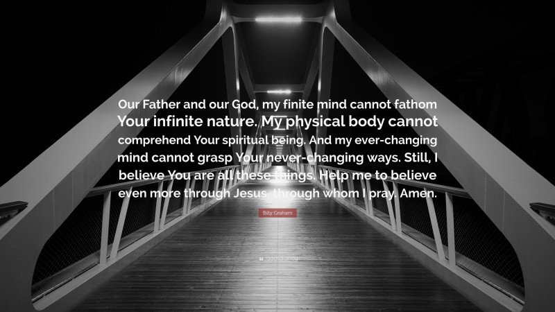 Billy Graham Quote: “Our Father and our God, my finite mind cannot fathom Your infinite nature. My physical body cannot comprehend Your spiritual being. And my ever-changing mind cannot grasp Your never-changing ways. Still, I believe You are all these things. Help me to believe even more through Jesus, through whom I pray. Amen.”
