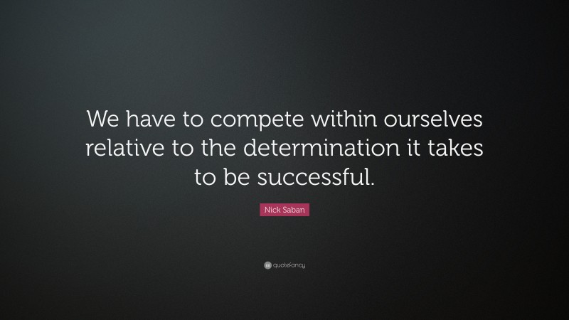 Nick Saban Quote: “We have to compete within ourselves relative to the determination it takes to be successful.”