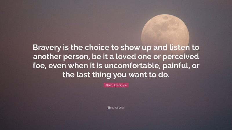 Alaric Hutchinson Quote: “Bravery is the choice to show up and listen to another person, be it a loved one or perceived foe, even when it is uncomfortable, painful, or the last thing you want to do.”