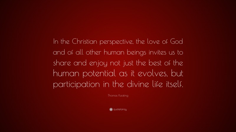 Thomas Keating Quote: “In the Christian perspective, the love of God and of all other human beings invites us to share and enjoy not just the best of the human potential as it evolves, but participation in the divine life itself.”