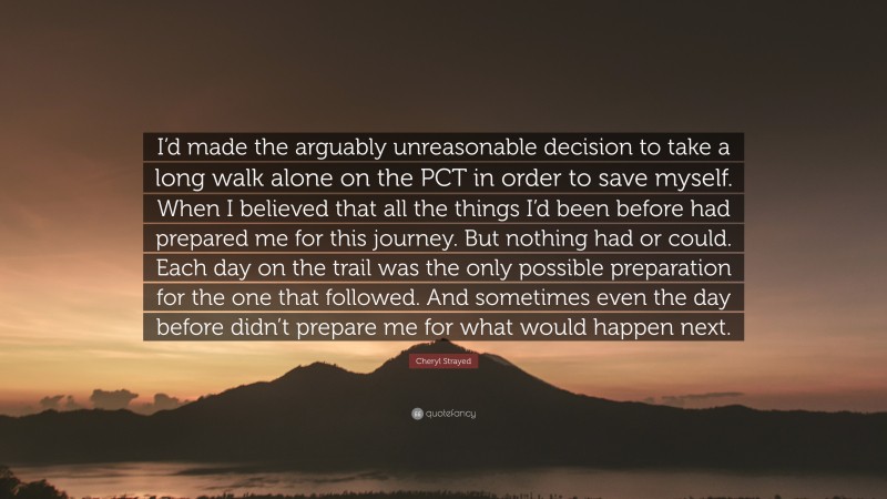 Cheryl Strayed Quote: “I’d made the arguably unreasonable decision to take a long walk alone on the PCT in order to save myself. When I believed that all the things I’d been before had prepared me for this journey. But nothing had or could. Each day on the trail was the only possible preparation for the one that followed. And sometimes even the day before didn’t prepare me for what would happen next.”