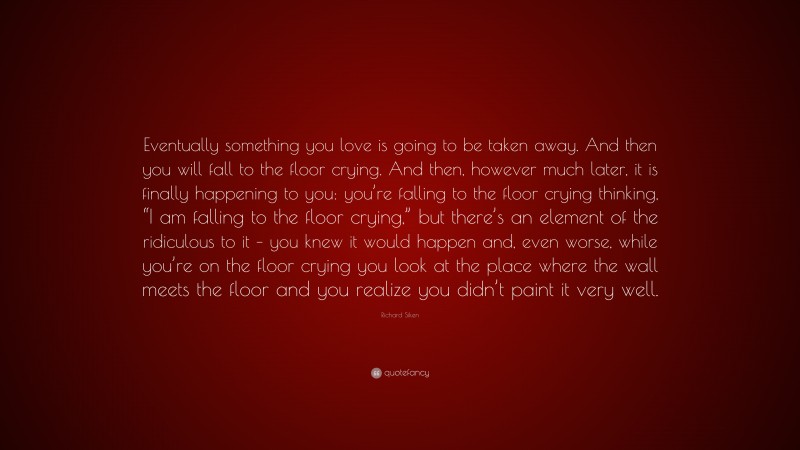 Richard Siken Quote: “Eventually something you love is going to be taken away. And then you will fall to the floor crying. And then, however much later, it is finally happening to you: you’re falling to the floor crying thinking, “I am falling to the floor crying,” but there’s an element of the ridiculous to it – you knew it would happen and, even worse, while you’re on the floor crying you look at the place where the wall meets the floor and you realize you didn’t paint it very well.”
