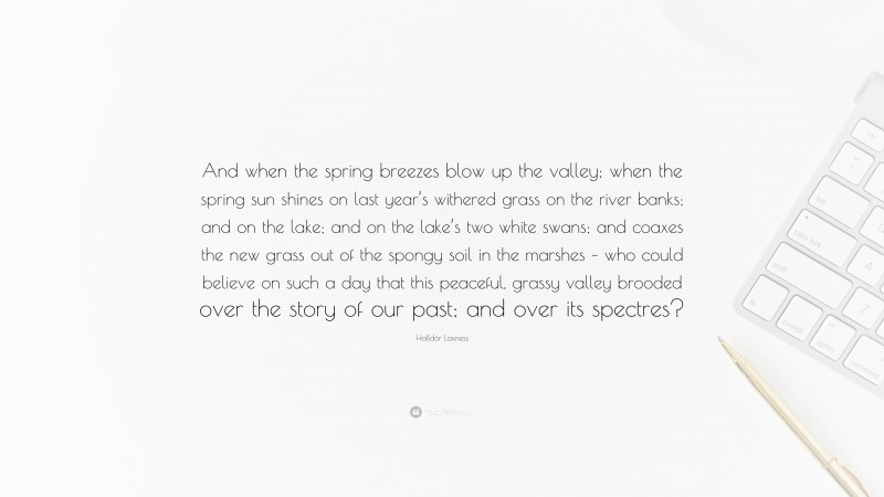 Halldór Laxness Quote: “And when the spring breezes blow up the valley; when the spring sun shines on last year’s withered grass on the river banks; and on the lake; and on the lake’s two white swans; and coaxes the new grass out of the spongy soil in the marshes – who could believe on such a day that this peaceful, grassy valley brooded over the story of our past; and over its spectres?”